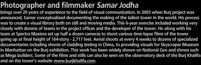 Photographer and filmmaker Samar Jodha  brings over 20 years of experience to the field of visual communication. In 2003 when Burj project was announced, Samar conceptualized documenting the making of the tallest tower in the world. His process was to create a visual library both on still and moving media. This 6-year exercise included working very closely with dozens of teams in the project offices and the developer of the tower. He along with his team at Spectra Maxima set up half a dozen cameras to shoot various time-lapse films of the tower going up at final height of 164-story - 2,717 feet. Aerial shoots at every 4 weeks to dozens of specialized   documentaries including shoots of cladding testing in China, to providing visuals for Skyscraper Museum in Manhattan on the Burj exhibition. This work has been widely shown on National Geo and shows such as Mega builders. Some of the films and stills can also be seen on the observatory deck of the Burj Khalifa and on the tower’s website www.burjkhalifa.com.